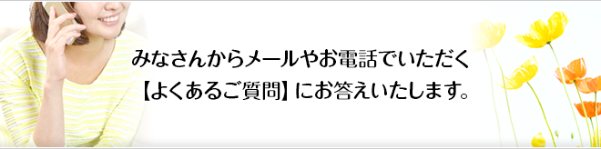 みなさんからメールやお電話でいただく【よくあるご質問】にお答えいたします。