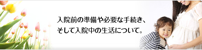 入院前の準備や必要な手続き、 そして入院中の生活について。